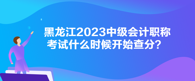 黑龍江2023中級會計(jì)職稱考試什么時候開始查分？