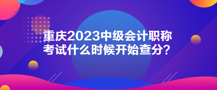 重慶2023中級會計職稱考試什么時候開始查分？