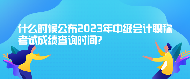 什么時(shí)候公布2023年中級(jí)會(huì)計(jì)職稱考試成績查詢時(shí)間？