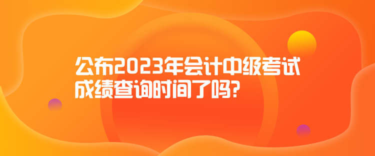 公布2023年會計(jì)中級考試成績查詢時間了嗎？