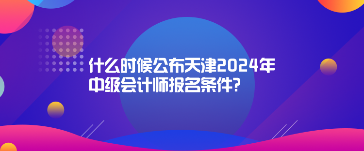 什么時(shí)候公布天津2024年中級(jí)會(huì)計(jì)師報(bào)名條件？