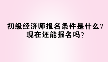 初級經(jīng)濟師報名條件是什么？現(xiàn)在還能報名嗎？