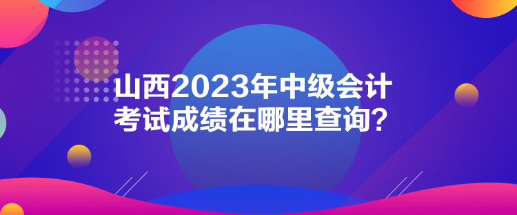 山西2023年中級會計考試成績在哪里查詢？