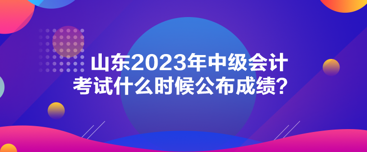 山東2023年中級會計考試什么時候公布成績？