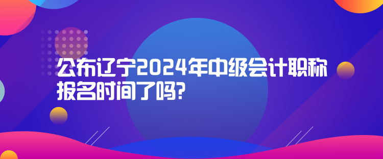 公布遼寧2024年中級會計職稱報名時間了嗎？