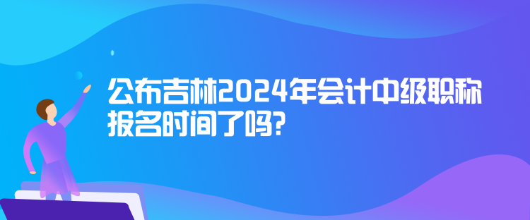 公布吉林2024年會計中級職稱報名時間了嗎？