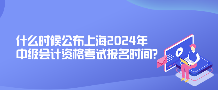 什么時候公布上海2024年中級會計資格考試報名時間？