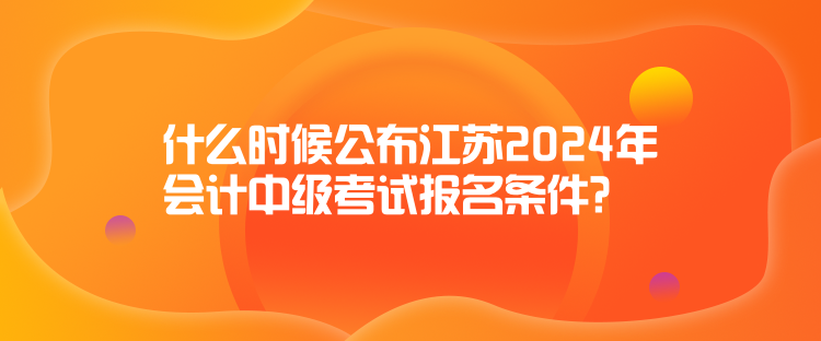 什么時(shí)候公布江蘇2024年會(huì)計(jì)中級(jí)考試報(bào)名條件？