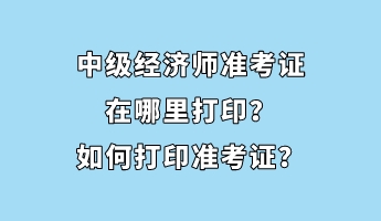 中級(jí)經(jīng)濟(jì)師準(zhǔn)考證在哪里打印？如何打印準(zhǔn)考證？