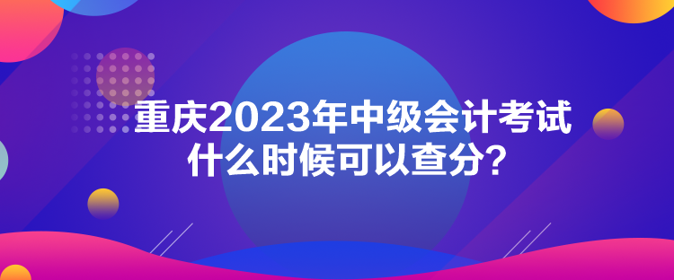 重慶2023年中級(jí)會(huì)計(jì)考試什么時(shí)候可以查分？