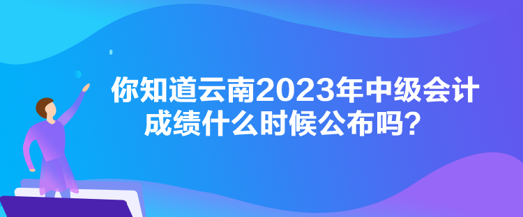 你知道云南2023年中級(jí)會(huì)計(jì)成績什么時(shí)候公布嗎？