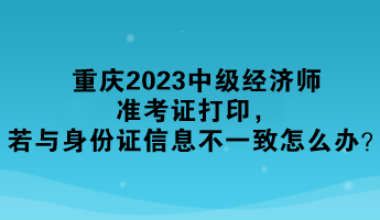 重慶2023中級經(jīng)濟師準考證打印，若與身份證信息不一致怎么辦？