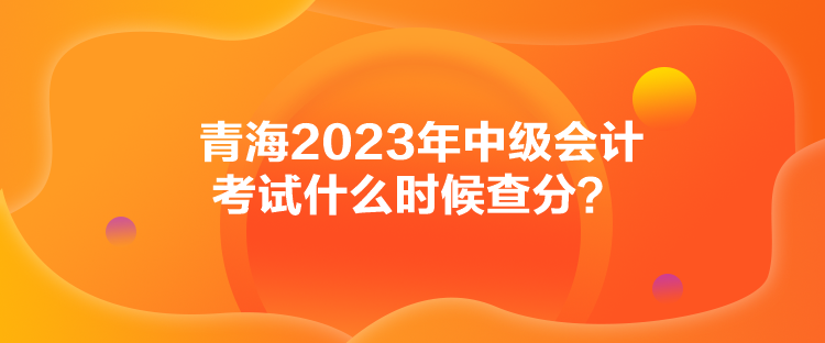 青海2023年中級(jí)會(huì)計(jì)考試什么時(shí)候查分？