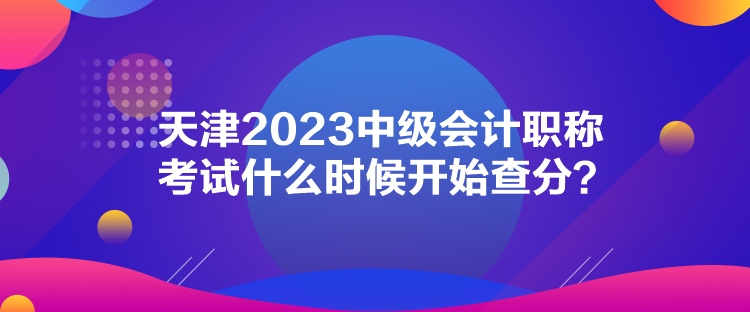 天津2023中級(jí)會(huì)計(jì)職稱考試什么時(shí)候開始查分？