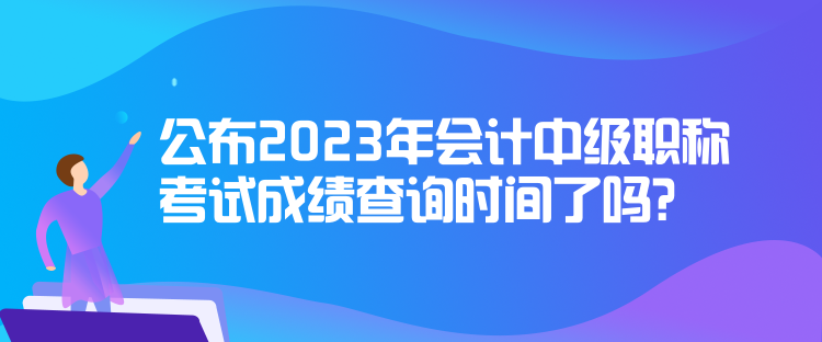 公布2023年會(huì)計(jì)中級(jí)職稱(chēng)考試成績(jī)查詢(xún)時(shí)間了嗎？