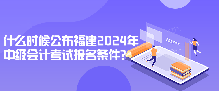 什么時候公布福建2024年中級會計考試報名條件？