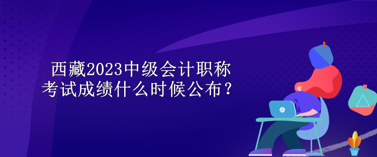 西藏2023中級會計職稱考試成績什么時候公布？