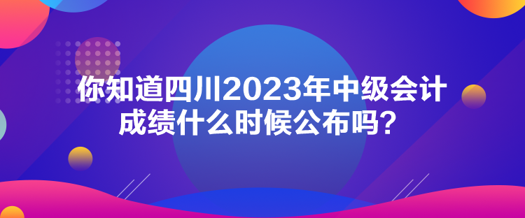 你知道四川2023年中級會(huì)計(jì)成績什么時(shí)候公布嗎？