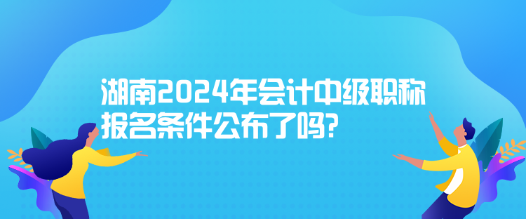 湖南2024年會計中級職稱報名條件公布了嗎？