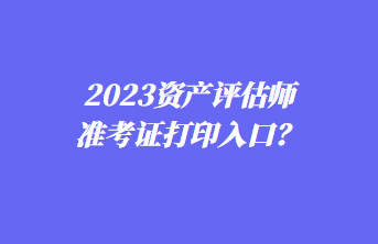 2023資產評估師準考證打印入口？