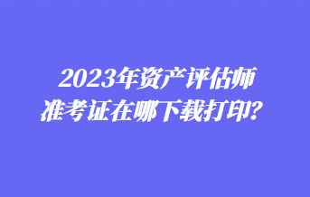 2023年資產(chǎn)評估師準(zhǔn)考證在哪下載打??？