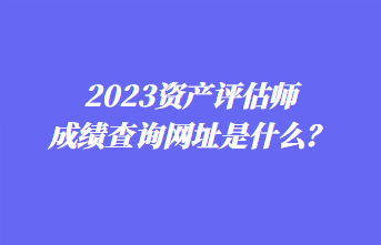 2023資產(chǎn)評估師成績查詢網(wǎng)址是什么？