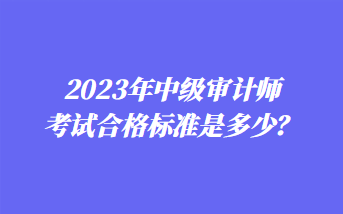 2023年中級(jí)審計(jì)師考試合格標(biāo)準(zhǔn)是多少？