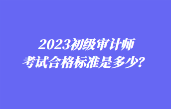 2023初級(jí)審計(jì)師考試合格標(biāo)準(zhǔn)是多少？