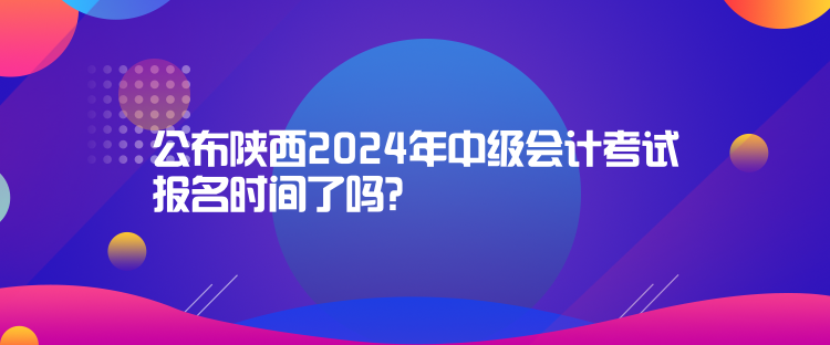 公布陜西2024年中級會計(jì)考試報名時間了嗎？