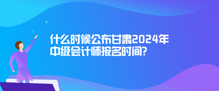 什么時候公布甘肅2024年中級會計師報名時間？