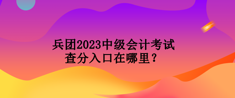 兵團(tuán)2023中級(jí)會(huì)計(jì)考試查分入口在哪里？