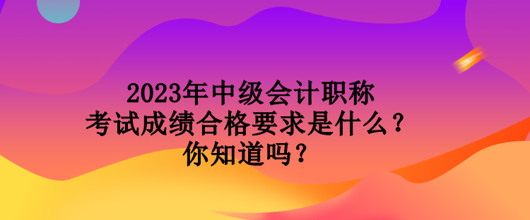 2023年中級(jí)會(huì)計(jì)職稱考試成績(jī)合格要求是什么？你知道嗎？