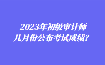 2023年初級(jí)審計(jì)師幾月份公布考試成績？