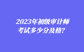 2023年初級審計師考試多少分及格？