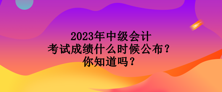 2023年中級(jí)會(huì)計(jì)考試成績(jī)什么時(shí)候公布？你知道嗎？