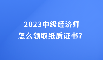 2023中級經濟師怎么領取紙質證書？