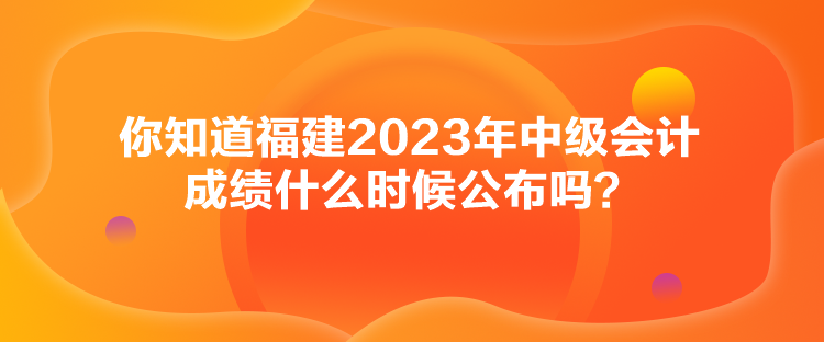 你知道福建2023年中級(jí)會(huì)計(jì)成績(jī)什么時(shí)候公布嗎？