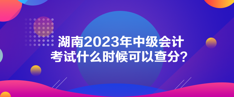 湖南2023年中級(jí)會(huì)計(jì)考試什么時(shí)候可以查分？