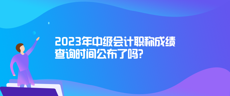 2023年中級會計職稱成績查詢時間公布了嗎？