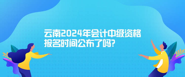 云南2024年會(huì)計(jì)中級資格報(bào)名時(shí)間公布了嗎？