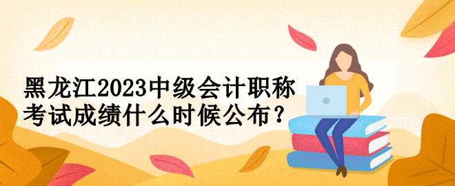 黑龍江2023中級會計職稱考試成績什么時候公布？