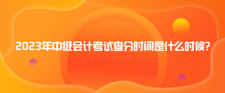 2023年中級會計考試查分時間是什么時候？