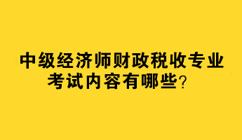 2023中級(jí)經(jīng)濟(jì)師財(cái)政稅收專業(yè)考試內(nèi)容有哪些？