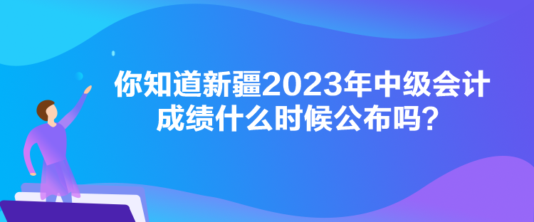 你知道新疆2023年中級會計(jì)成績什么時候公布嗎？