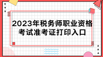 2023年稅務(wù)師職業(yè)資格考試準(zhǔn)考證打印入口