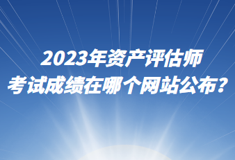 2023年資產(chǎn)評估師考試成績在哪個網(wǎng)站公布？