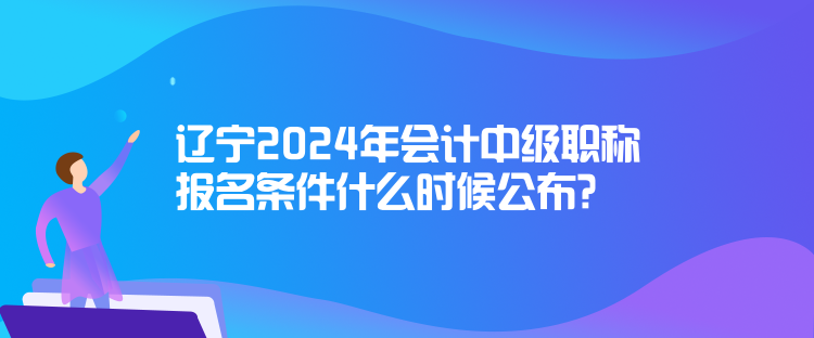 遼寧2024年會(huì)計(jì)中級(jí)職稱報(bào)名條件什么時(shí)候公布？