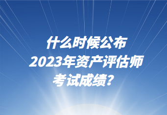 什么時候公布2023年資產(chǎn)評估師考試成績？