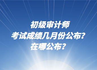 初級(jí)審計(jì)師考試成績(jī)幾月份公布？在哪公布？