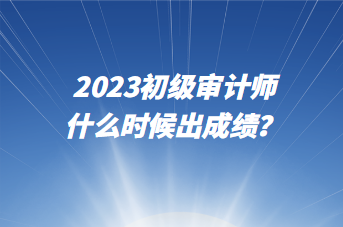 2023初級審計師什么時候出成績？